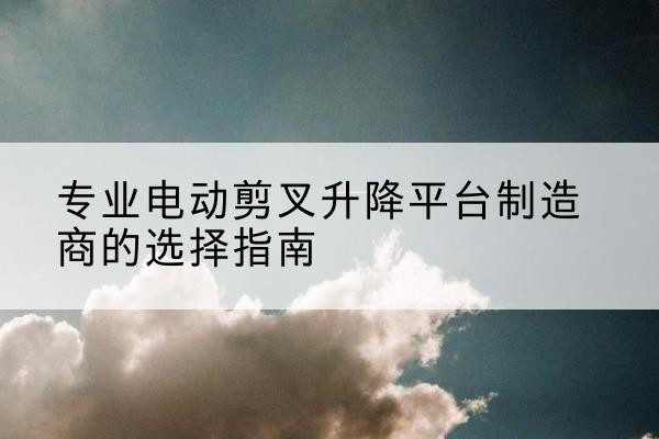 阳东电动剪叉升降平台厂家-专业电动剪叉升降平台制造商的选择指南
