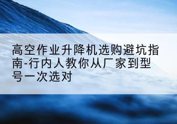 阳东升降平台厂家-高空作业升降机选购避坑指南-行内人教你从厂家到型号一次选对