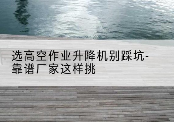 阳东剪叉式升降机厂家-选高空作业升降机别踩坑-靠谱厂家这样挑