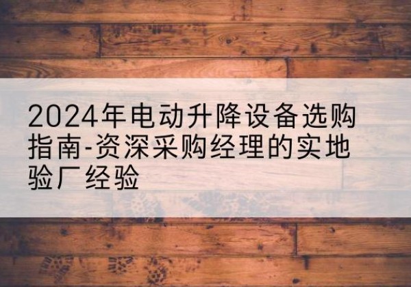 阳东电动剪叉升降平台厂家-2024年电动升降设备选购指南-资深采购经理的实地验厂经验
