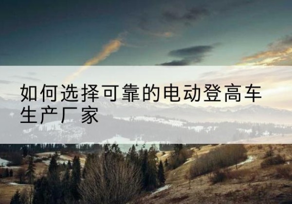 阳东电动登高车厂家-如何选择可靠的电动登高车生产厂家