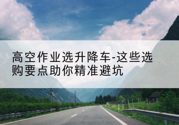 阳东升降车厂家-高空作业选升降车-这些选购要点助你*避坑