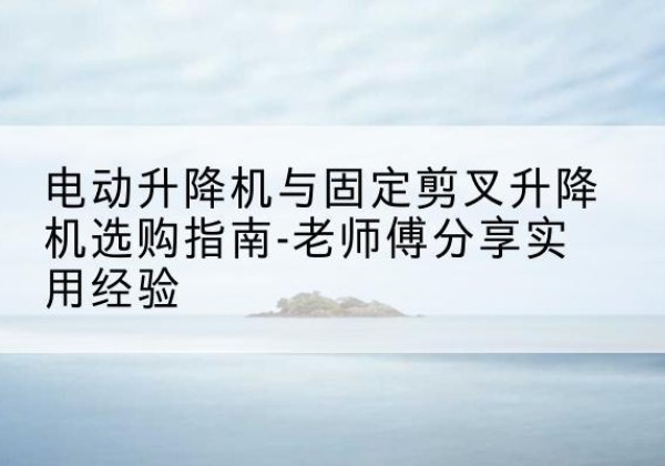 阳东电动升降机怎么选-电动升降机与固定剪叉升降机选购指南-老师傅分享实用经验