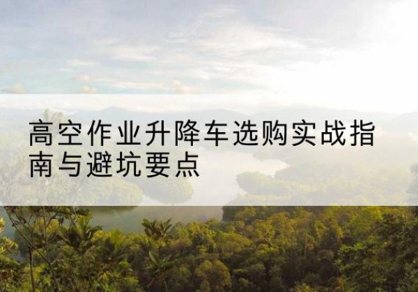阳东升降车怎么选-高空作业升降车选购实战指南与避坑要点