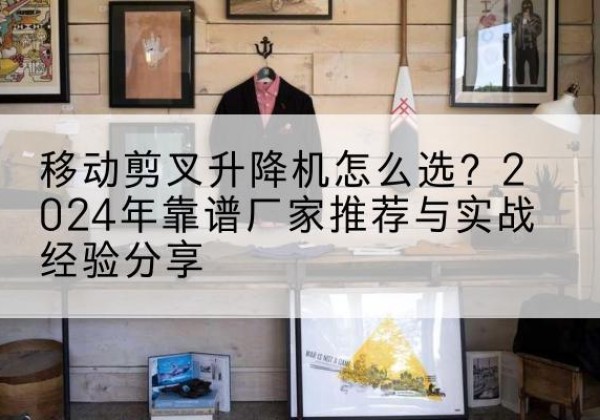 阳东升降平台厂家推荐-移动剪叉升降机怎么选？2024年靠谱厂家推荐与实战经验分享