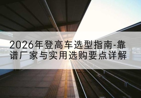 阳东登高车厂家推荐-2026年登高车选型指南-靠谱厂家与实用选购要点详解